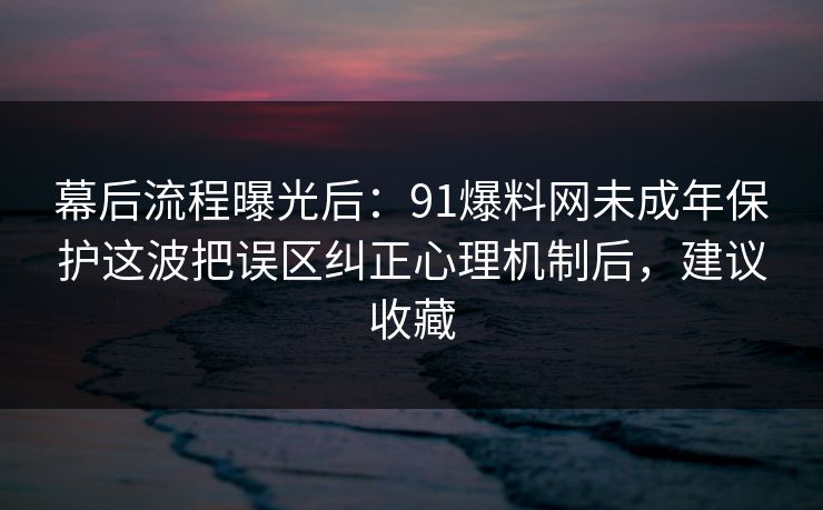 幕后流程曝光后：91爆料网未成年保护这波把误区纠正心理机制后，建议收藏