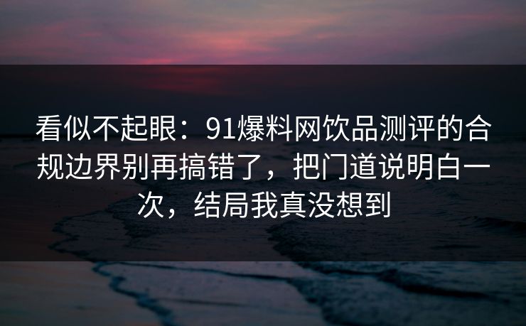 看似不起眼:91爆料网饮品测评的合规边界别再搞错了,把门道说明白一次,结局我真没想到 看似不起眼:91爆料网饮品测评的合规边界别再搞错了,把门道说明白一次,结局我真没想到