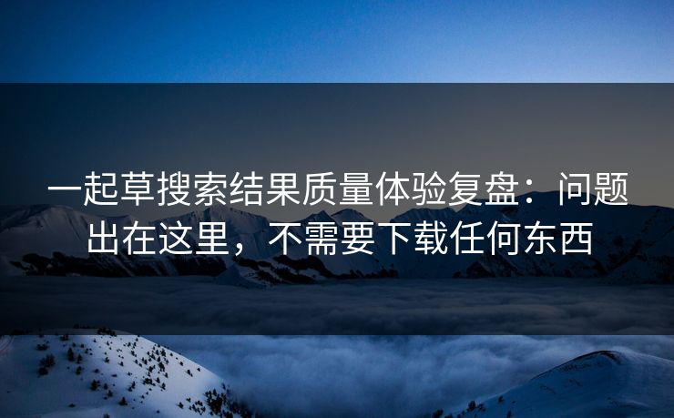 一起草搜索结果质量体验复盘：问题出在这里，不需要下载任何东西