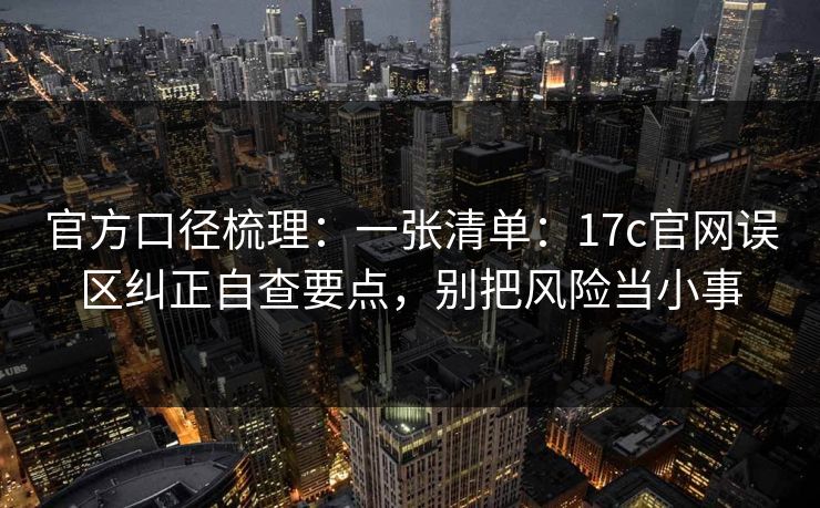 官方口径梳理：一张清单：17c官网误区纠正自查要点，别把风险当小事