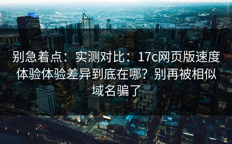 别急着点：实测对比：17c网页版速度体验体验差异到底在哪？别再被相似域名骗了