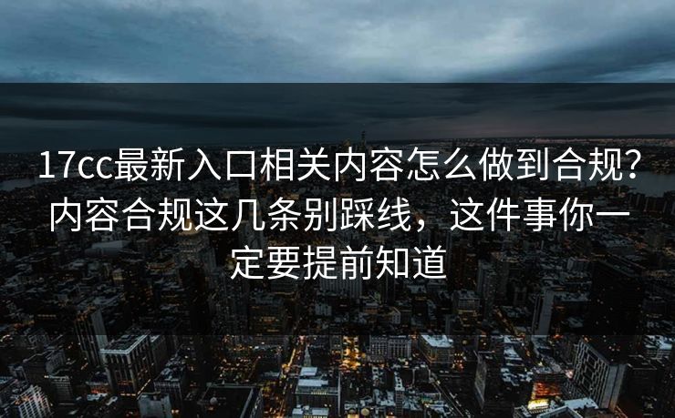 17cc最新入口相关内容怎么做到合规？内容合规这几条别踩线，这件事你一定要提前知道
