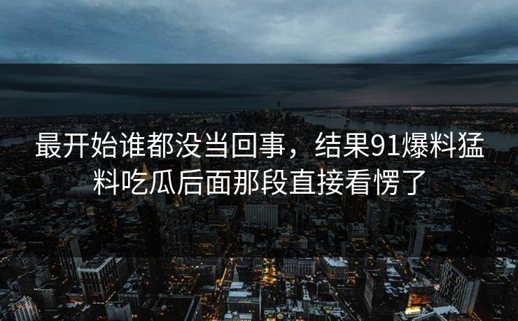 最开始谁都没当回事,结果91爆料猛料吃瓜后面那段直接看愣了 最开始谁都没当回事,结果91爆料猛料吃瓜后面那段直接看愣了