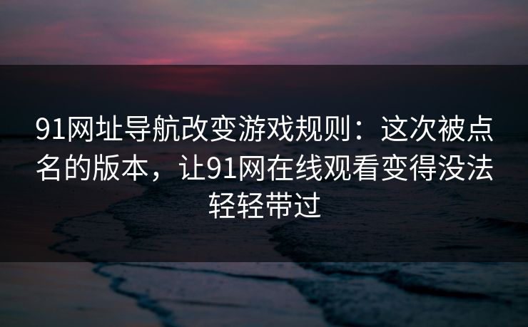 91网址导航改变游戏规则：这次被点名的版本，让91网在线观看变得没法轻轻带过